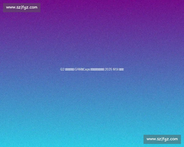 G2 鏖战五局险胜 GAM！Caps 安妮引爆决胜局晋级 2025 MSI 淘汰赛